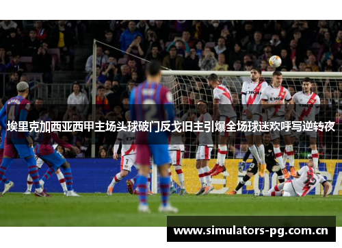 埃里克加西亚西甲主场头球破门反戈旧主引爆全场球迷欢呼写逆转夜 埃里克加西亚西甲主场头球破门反戈旧主引爆全场球迷欢呼写逆转夜